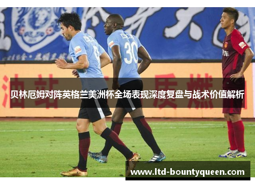 贝林厄姆对阵英格兰美洲杯全场表现深度复盘与战术价值解析